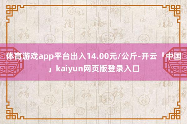 体育游戏app平台出入14.00元/公斤-开云「中国」kaiyun网页版登录入口