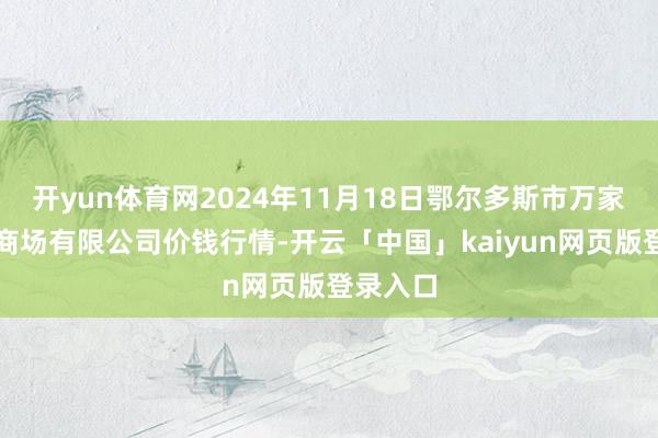 开yun体育网2024年11月18日鄂尔多斯市万家惠农贸商场有限公司价钱行情-开云「中国」kaiyun网页版登录入口