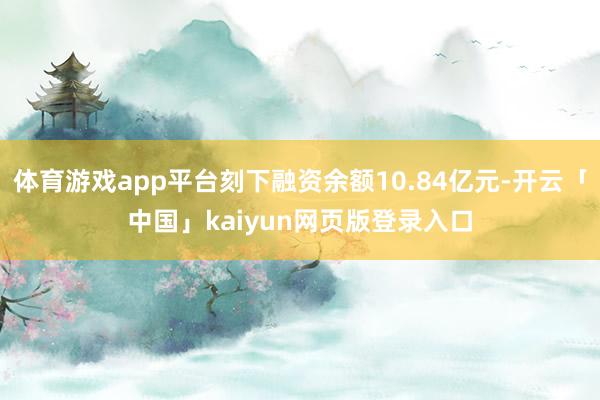 体育游戏app平台刻下融资余额10.84亿元-开云「中国」kaiyun网页版登录入口