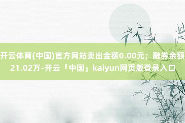开云体育(中国)官方网站卖出金额0.00元；融券余额21.02万-开云「中国」kaiyun网页版登录入口