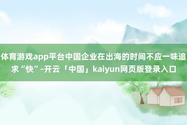 体育游戏app平台中国企业在出海的时间不应一味追求“快”-开云「中国」kaiyun网页版登录入口