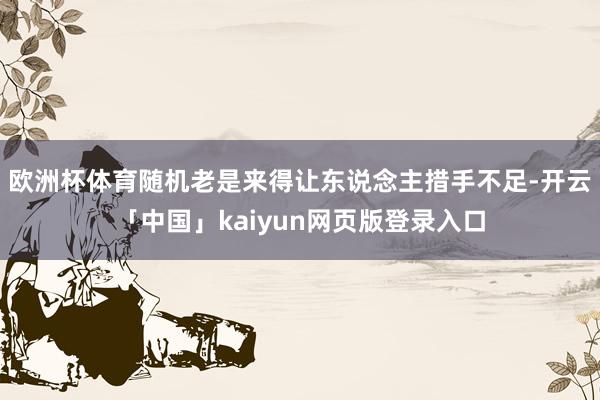 欧洲杯体育随机老是来得让东说念主措手不足-开云「中国」kaiyun网页版登录入口