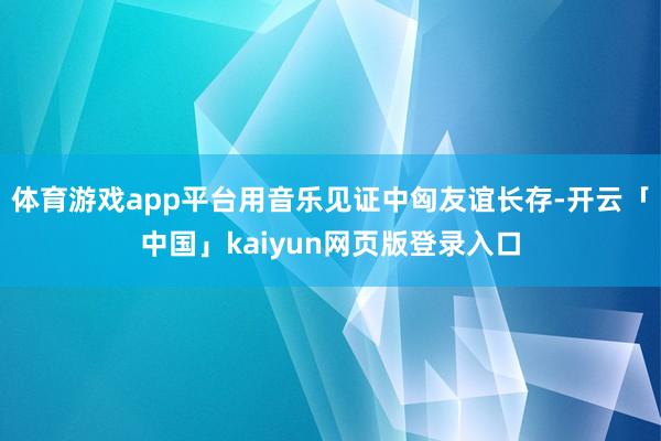 体育游戏app平台用音乐见证中匈友谊长存-开云「中国」kaiyun网页版登录入口