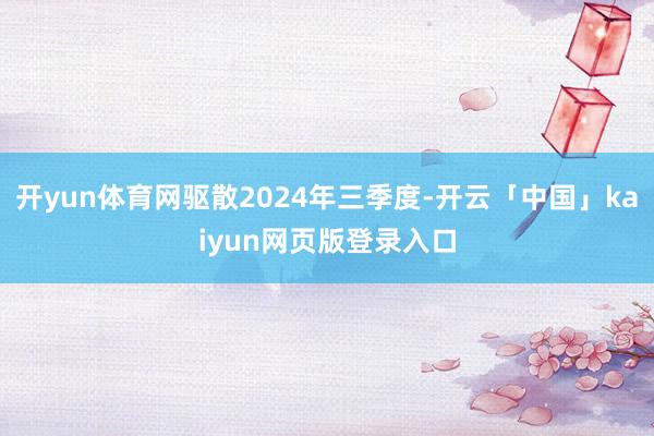 开yun体育网驱散2024年三季度-开云「中国」kaiyun网页版登录入口