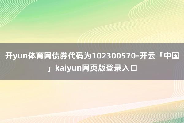 开yun体育网债券代码为102300570-开云「中国」kaiyun网页版登录入口