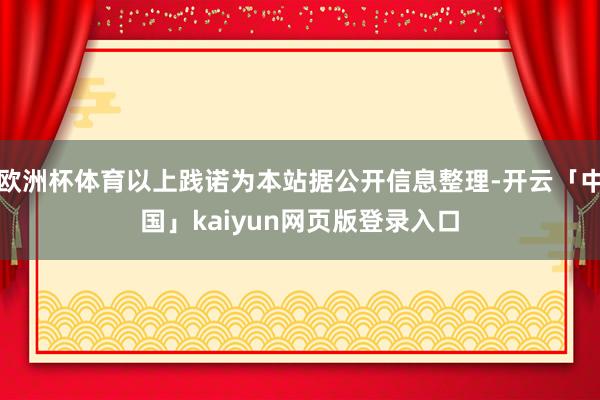 欧洲杯体育以上践诺为本站据公开信息整理-开云「中国」kaiyun网页版登录入口