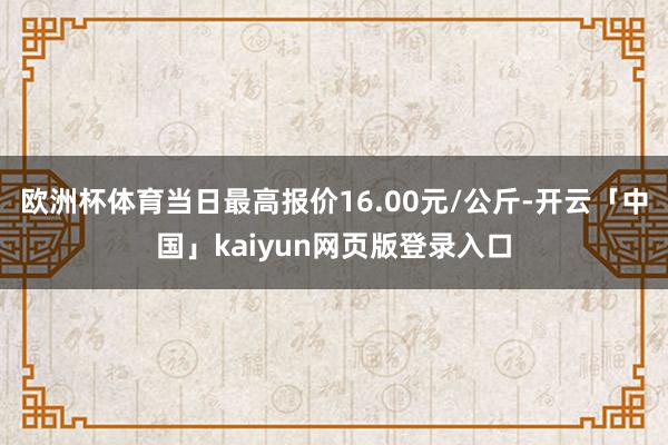 欧洲杯体育当日最高报价16.00元/公斤-开云「中国」kaiyun网页版登录入口