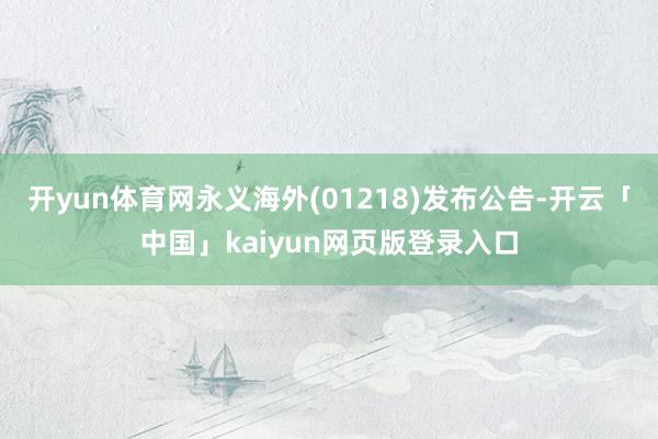 开yun体育网永义海外(01218)发布公告-开云「中国」kaiyun网页版登录入口