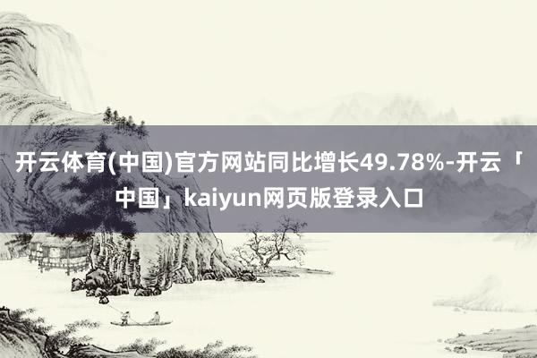 开云体育(中国)官方网站同比增长49.78%-开云「中国」kaiyun网页版登录入口