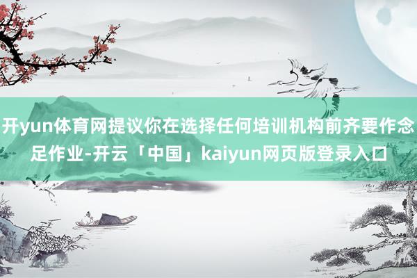 开yun体育网提议你在选择任何培训机构前齐要作念足作业-开云「中国」kaiyun网页版登录入口