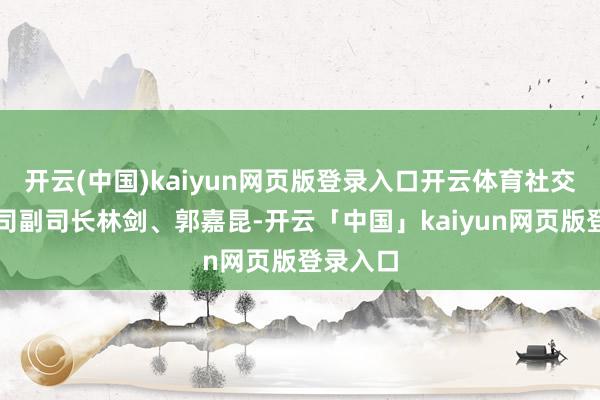 开云(中国)kaiyun网页版登录入口开云体育社交部新闻司副司长林剑、郭嘉昆-开云「中国」kaiyun网页版登录入口