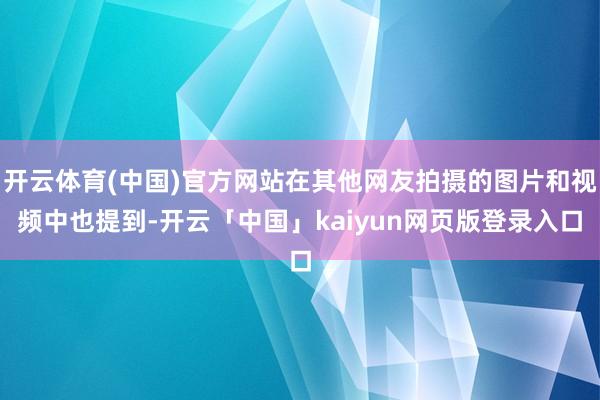 开云体育(中国)官方网站在其他网友拍摄的图片和视频中也提到-开云「中国」kaiyun网页版登录入口