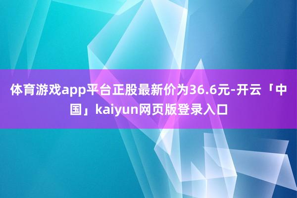 体育游戏app平台正股最新价为36.6元-开云「中国」kaiyun网页版登录入口
