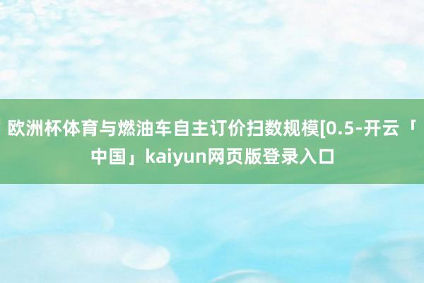 欧洲杯体育与燃油车自主订价扫数规模[0.5-开云「中国」kaiyun网页版登录入口