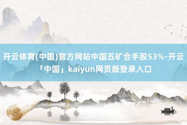 开云体育(中国)官方网站中国五矿合手股53%-开云「中国」kaiyun网页版登录入口