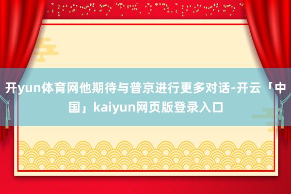 开yun体育网他期待与普京进行更多对话-开云「中国」kaiyun网页版登录入口