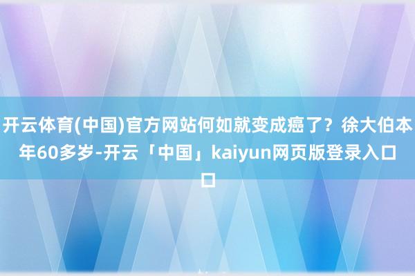 开云体育(中国)官方网站何如就变成癌了？徐大伯本年60多岁-开云「中国」kaiyun网页版登录入口