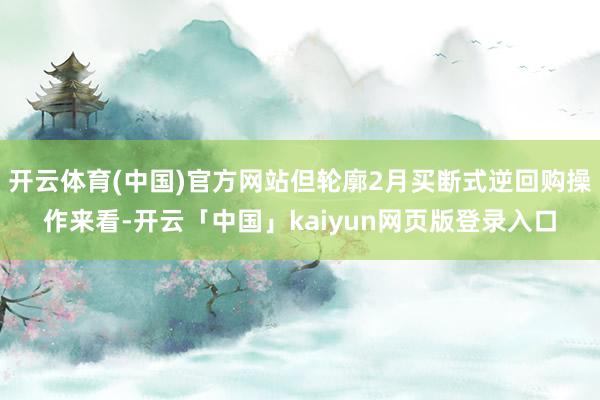 开云体育(中国)官方网站但轮廓2月买断式逆回购操作来看-开云「中国」kaiyun网页版登录入口