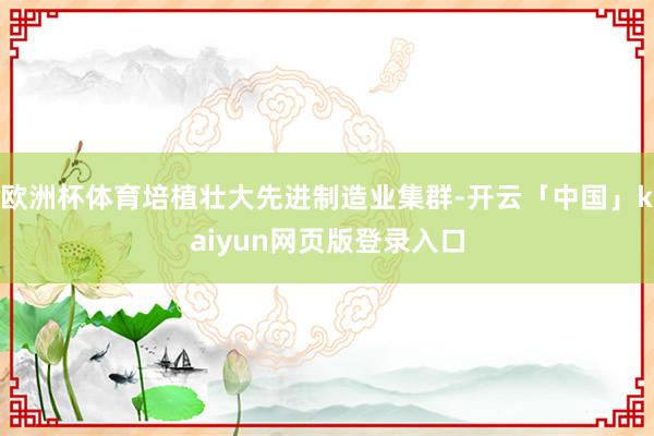 欧洲杯体育培植壮大先进制造业集群-开云「中国」kaiyun网页版登录入口
