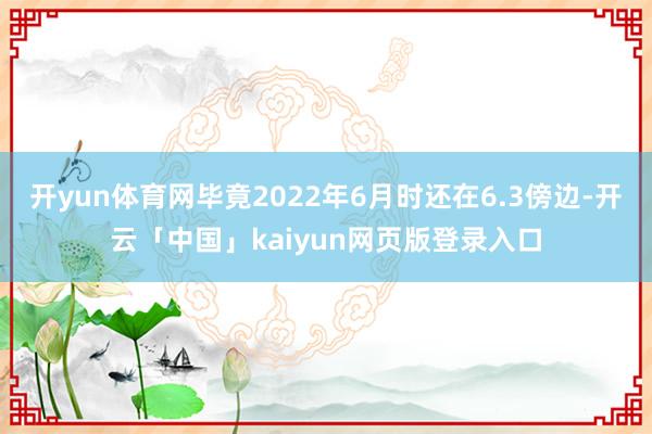 开yun体育网毕竟2022年6月时还在6.3傍边-开云「中国」kaiyun网页版登录入口