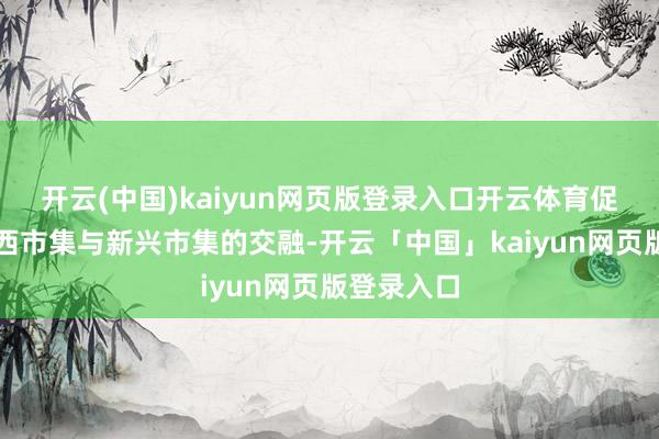 开云(中国)kaiyun网页版登录入口开云体育促进传统泰西市集与新兴市集的交融-开云「中国」kaiyun网页版登录入口