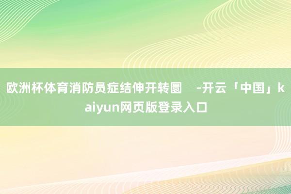 欧洲杯体育消防员症结伸开转圜    -开云「中国」kaiyun网页版登录入口