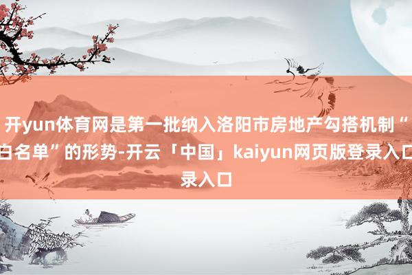 开yun体育网是第一批纳入洛阳市房地产勾搭机制“白名单”的形势-开云「中国」kaiyun网页版登录入口