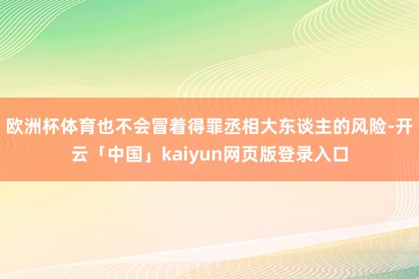 欧洲杯体育也不会冒着得罪丞相大东谈主的风险-开云「中国」kaiyun网页版登录入口