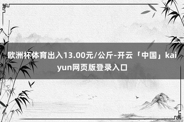 欧洲杯体育出入13.00元/公斤-开云「中国」kaiyun网页版登录入口
