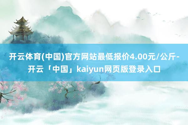 开云体育(中国)官方网站最低报价4.00元/公斤-开云「中国」kaiyun网页版登录入口