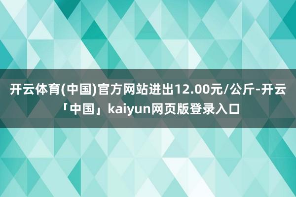 开云体育(中国)官方网站进出12.00元/公斤-开云「中国」kaiyun网页版登录入口