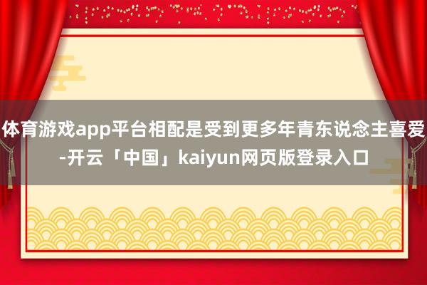 体育游戏app平台相配是受到更多年青东说念主喜爱-开云「中国」kaiyun网页版登录入口