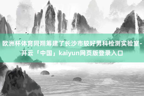 欧洲杯体育同期筹建了长沙市较好男科检测实验室-开云「中国」kaiyun网页版登录入口