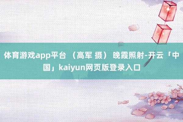 体育游戏app平台 （高军 摄） 晚霞照射-开云「中国」kaiyun网页版登录入口