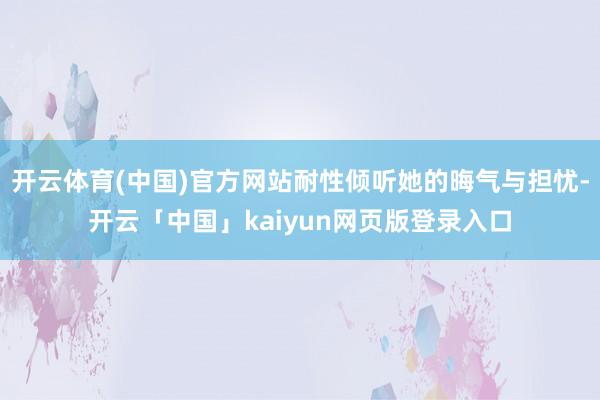开云体育(中国)官方网站耐性倾听她的晦气与担忧-开云「中国」kaiyun网页版登录入口