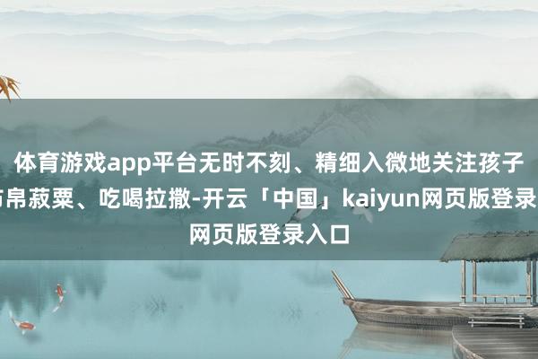 体育游戏app平台无时不刻、精细入微地关注孩子的布帛菽粟、吃喝拉撒-开云「中国」kaiyun网页版登录入口