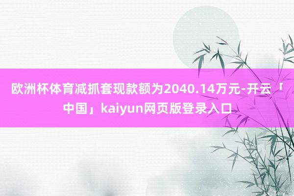 欧洲杯体育减抓套现款额为2040.14万元-开云「中国」kaiyun网页版登录入口