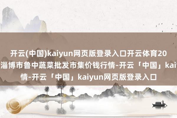 开云(中国)kaiyun网页版登录入口开云体育2024年12月16日山东淄博市鲁中蔬菜批发市集价钱行情-开云「中国」kaiyun网页版登录入口