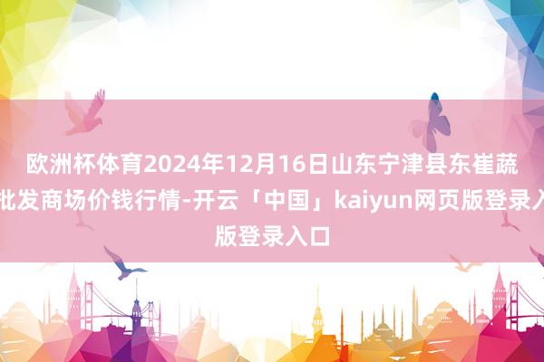 欧洲杯体育2024年12月16日山东宁津县东崔蔬菜批发商场价钱行情-开云「中国」kaiyun网页版登录入口