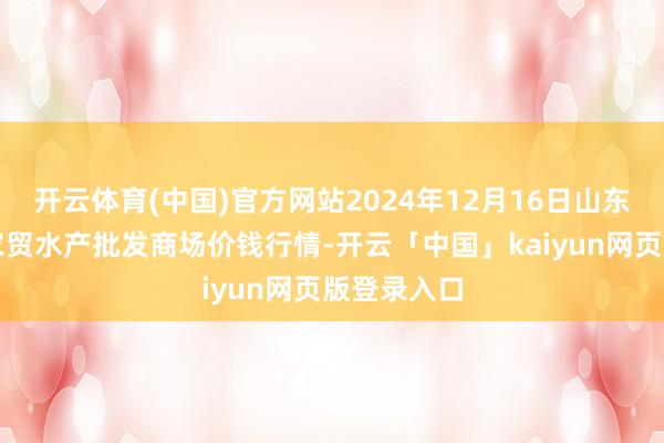 开云体育(中国)官方网站2024年12月16日山东德州黑马农贸水产批发商场价钱行情-开云「中国」kaiyun网页版登录入口