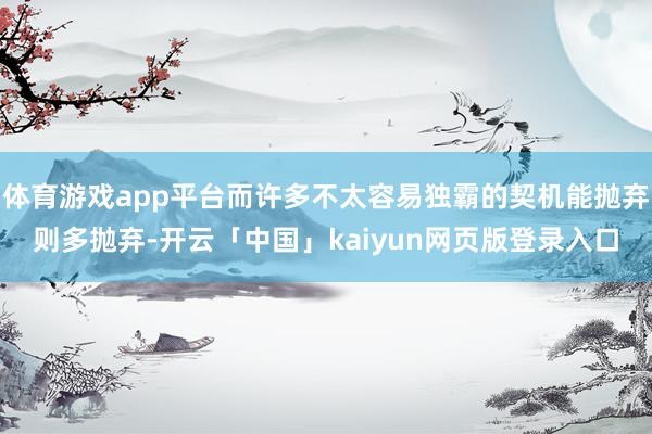 体育游戏app平台而许多不太容易独霸的契机能抛弃则多抛弃-开云「中国」kaiyun网页版登录入口
