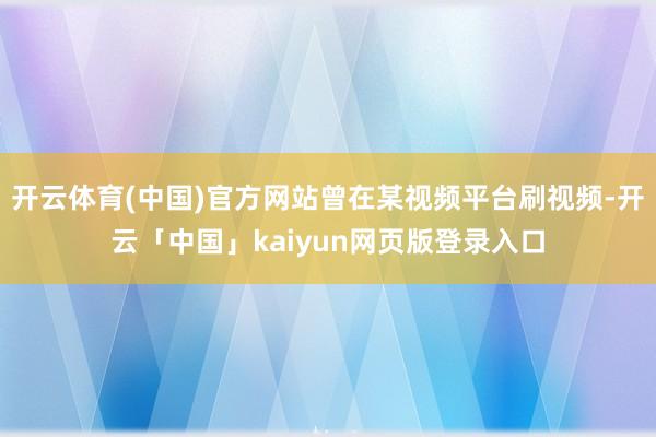 开云体育(中国)官方网站曾在某视频平台刷视频-开云「中国」kaiyun网页版登录入口