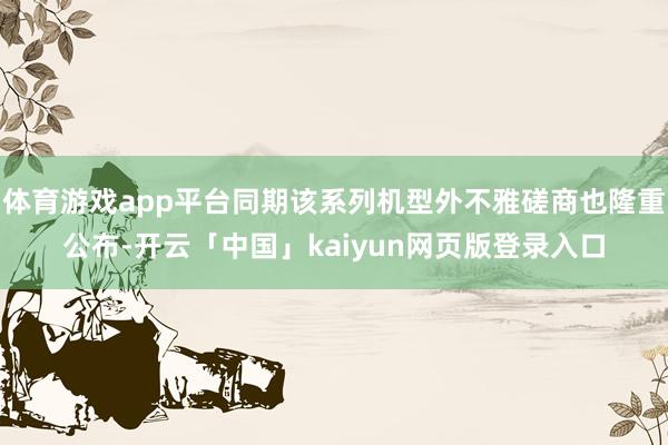 体育游戏app平台同期该系列机型外不雅磋商也隆重公布-开云「中国」kaiyun网页版登录入口