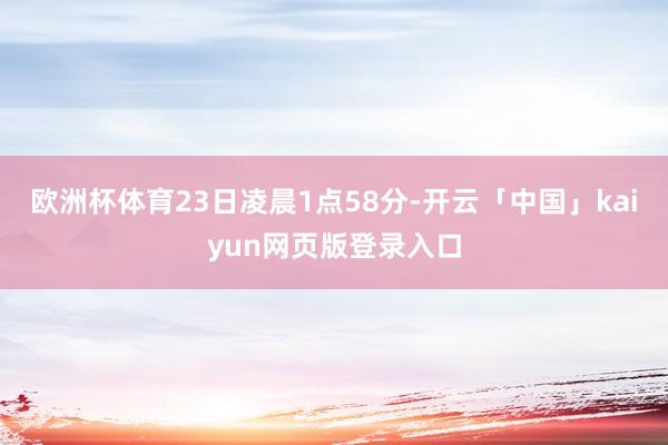 欧洲杯体育23日凌晨1点58分-开云「中国」kaiyun网页版登录入口