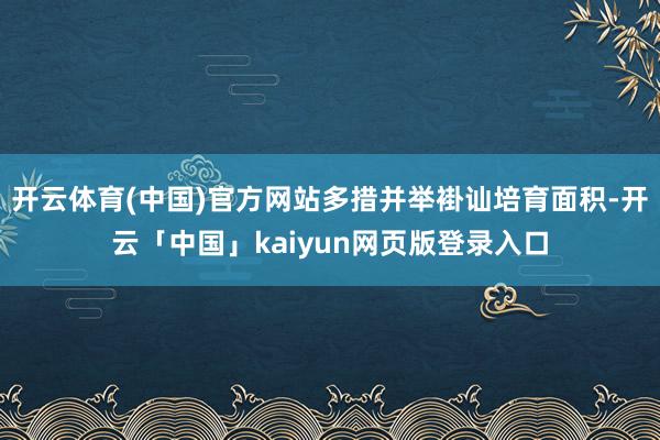开云体育(中国)官方网站多措并举褂讪培育面积-开云「中国」kaiyun网页版登录入口