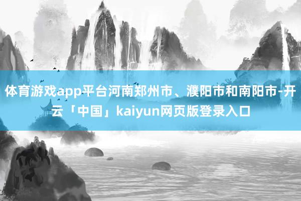 体育游戏app平台河南郑州市、濮阳市和南阳市-开云「中国」kaiyun网页版登录入口