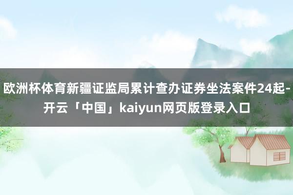 欧洲杯体育新疆证监局累计查办证券坐法案件24起-开云「中国」kaiyun网页版登录入口
