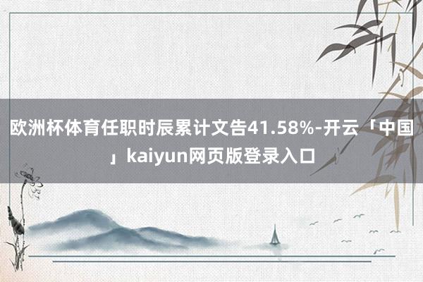 欧洲杯体育任职时辰累计文告41.58%-开云「中国」kaiyun网页版登录入口