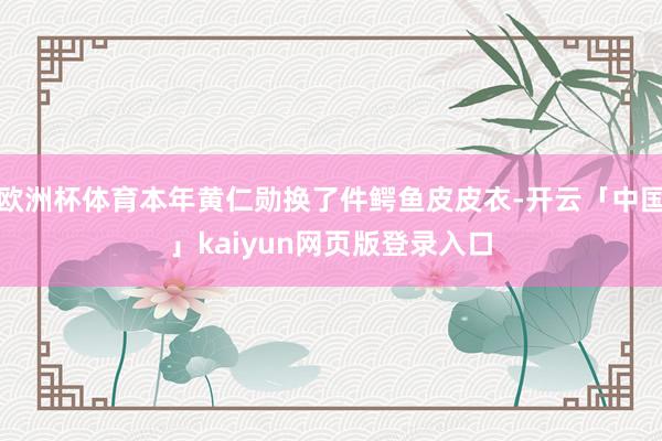 欧洲杯体育本年黄仁勋换了件鳄鱼皮皮衣-开云「中国」kaiyun网页版登录入口