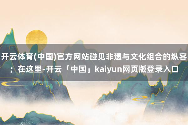 开云体育(中国)官方网站碰见非遗与文化组合的纵容；在这里-开云「中国」kaiyun网页版登录入口